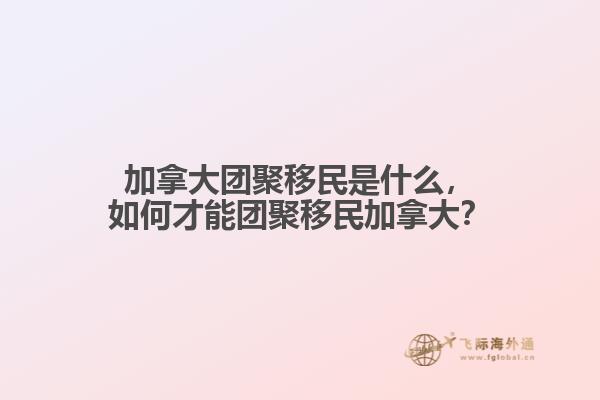 加拿大團(tuán)聚移民是什么，如何才能團(tuán)聚移民加拿大？