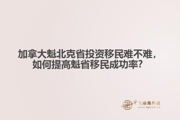 加拿大魁北克省投資移民難不難，如何提高魁省移民成功率？