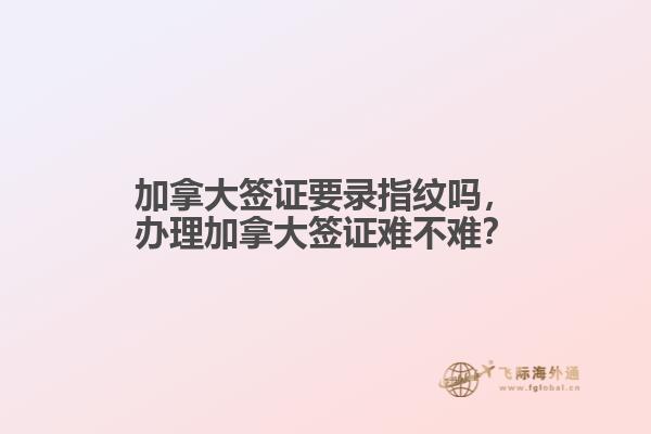 加拿大簽證要錄指紋嗎，辦理加拿大簽證難不難？