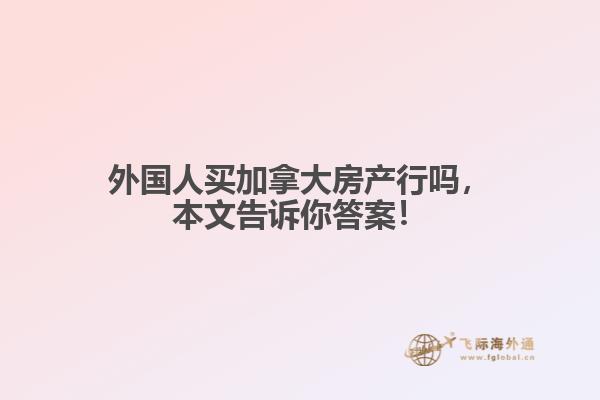 外國人買加拿大房產行嗎，本文告訴你答案！