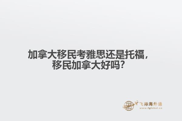 加拿大移民考雅思還是托福，移民加拿大好嗎？