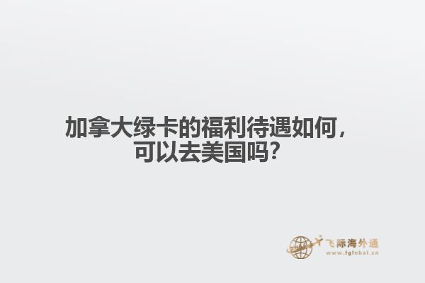 加拿大綠卡的福利待遇如何，可以去美國嗎？