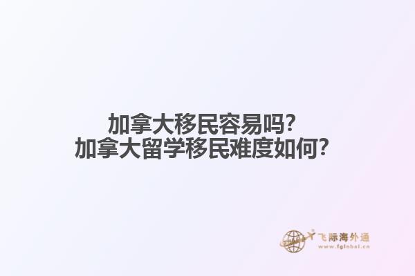 加拿大移民容易嗎？加拿大留學移民難度如何？