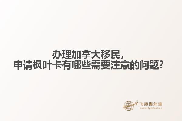 辦理加拿大移民，申請楓葉卡有哪些需要注意的問題？