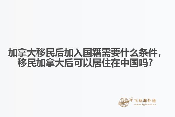加拿大移民后加入國籍需要什么條件，移民加拿大后可以居住在中國嗎？