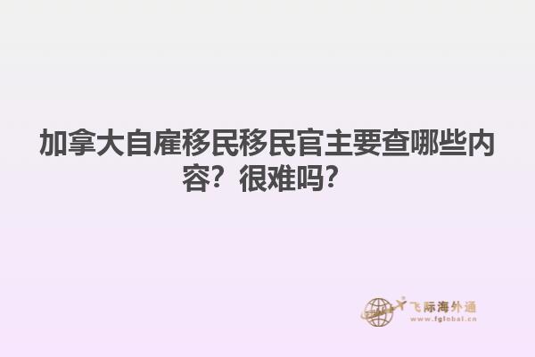 加拿大自雇移民移民官主要查哪些內(nèi)容？很難嗎？