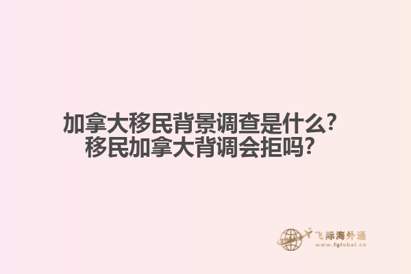 加拿大移民背景調(diào)查是什么？移民加拿大背調(diào)會(huì)拒嗎？
