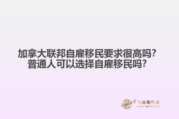 加拿大聯(lián)邦自雇移民要求很高嗎？普通人可以選擇自雇移民嗎？