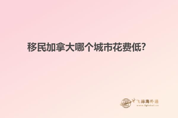 移民加拿大哪個城市花費低？