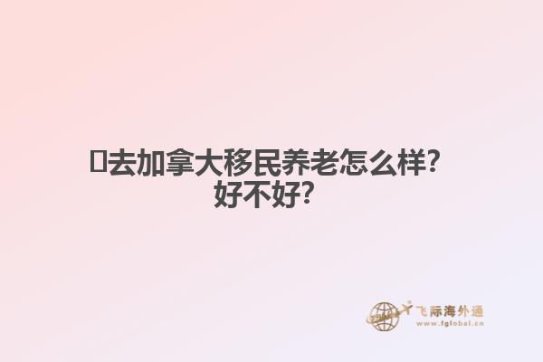 ?去加拿大移民養(yǎng)老怎么樣？好不好？