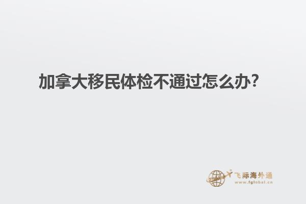 加拿大移民體檢不通過(guò)怎么辦？