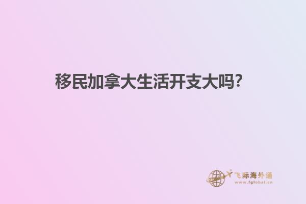 移民加拿大生活開支大嗎？