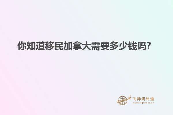你知道移民加拿大需要多少錢嗎？