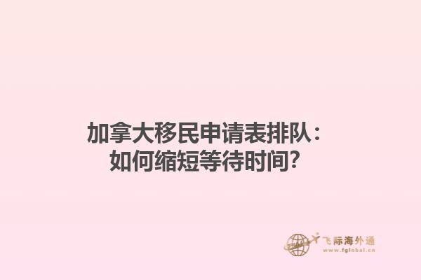加拿大移民申請表排隊：如何縮短等待時間？