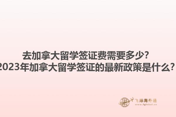 去加拿大留學簽證費需要多少？2023年加拿大留學簽證的最新政策是什么？1.jpg