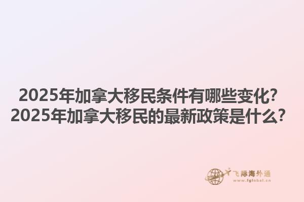 2025年加拿大移民條件有哪些變化？2025年加拿大移民的最新政策是什么？