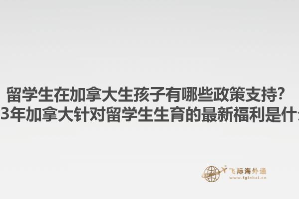 留學(xué)生在加拿大生孩子有哪些政策支持？2023年加拿大針對留學(xué)生生育的最新福利是什么？1.jpg