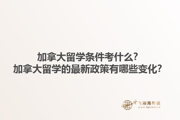 加拿大留學條件考什么？加拿大留學的最新政策有哪些變化？1.jpg