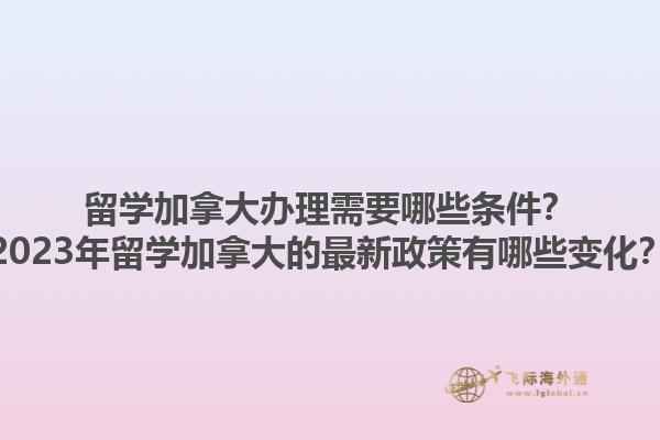 留學(xué)加拿大辦理需要哪些條件？2023年留學(xué)加拿大的最新政策有哪些變化？