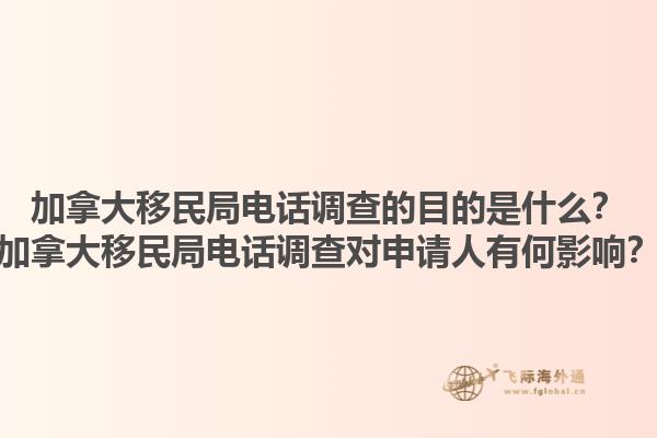 加拿大移民局電話調查的目的是什么？加拿大移民局電話調查對申請人有何影響？