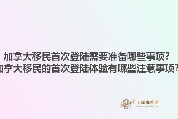 加拿大移民首次登陸需要準(zhǔn)備哪些事項(xiàng)？加拿大移民的首次登陸體驗(yàn)有哪些注意事項(xiàng)？