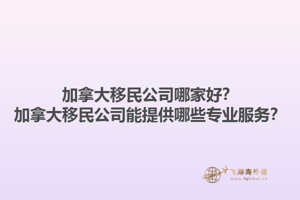 加拿大移民公司哪家好？加拿大移民公司能提供哪些專業(yè)服務(wù)？1.jpg