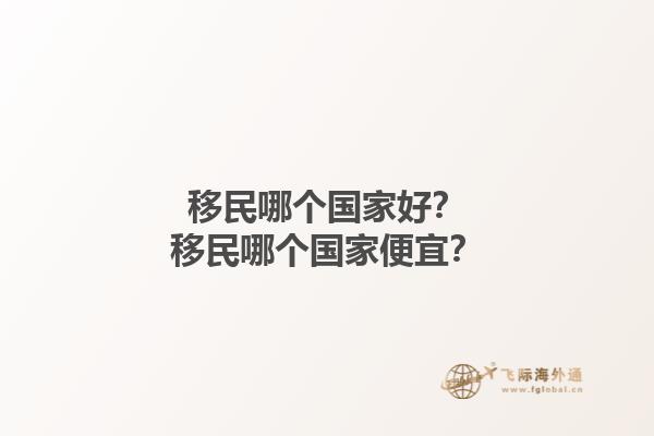 移民哪個(gè)國(guó)家好？移民哪個(gè)國(guó)家便宜？1.jpg