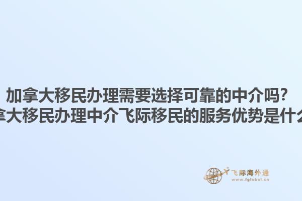 加拿大移民辦理需要選擇可靠的中介嗎？加拿大移民辦理中介飛際移民的服務(wù)優(yōu)勢是什么？1.jpg