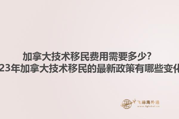 加拿大技術(shù)移民費(fèi)用需要多少？2023年加拿大技術(shù)移民的最新政策有哪些變化？1.jpg
