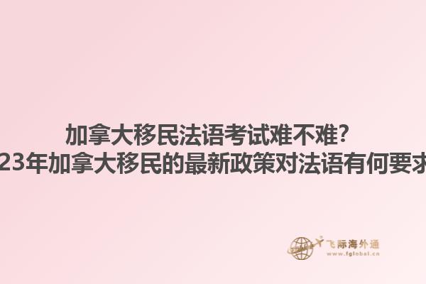 加拿大移民法語考試難不難？2023年加拿大移民的最新政策對法語有何要求？1.jpg