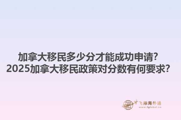 加拿大移民多少分才能成功申請(qǐng)？2025加拿大移民政策對(duì)分?jǐn)?shù)有何要求？
