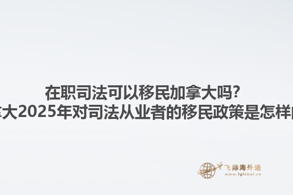 在職司法可以移民加拿大嗎？加拿大2025年對(duì)司法從業(yè)者的移民政策是怎樣的？