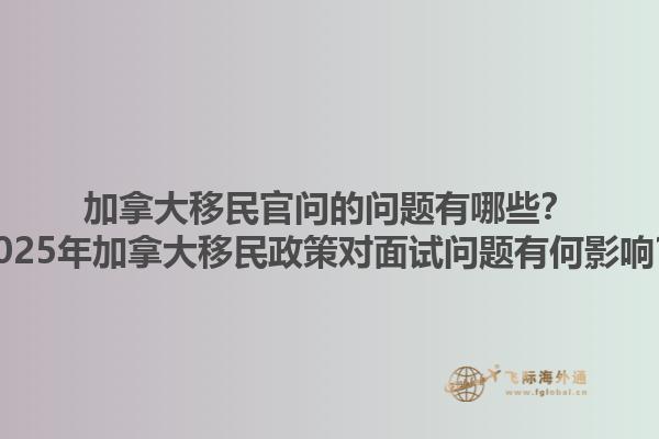 加拿大移民官問的問題有哪些？2025年加拿大移民政策對(duì)面試問題有何影響？
