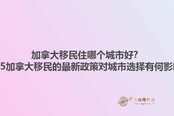 加拿大移民住哪個(gè)城市好？2025加拿大移民的最新政策對(duì)城市選擇有何影響？