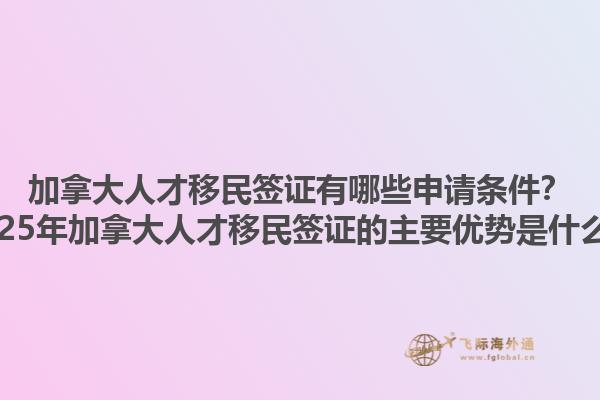 加拿大人才移民簽證有哪些申請(qǐng)條件？2025年加拿大人才移民簽證的主要優(yōu)勢(shì)是什么？