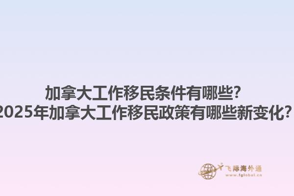 加拿大工作移民條件有哪些？2025年加拿大工作移民政策有哪些新變化？