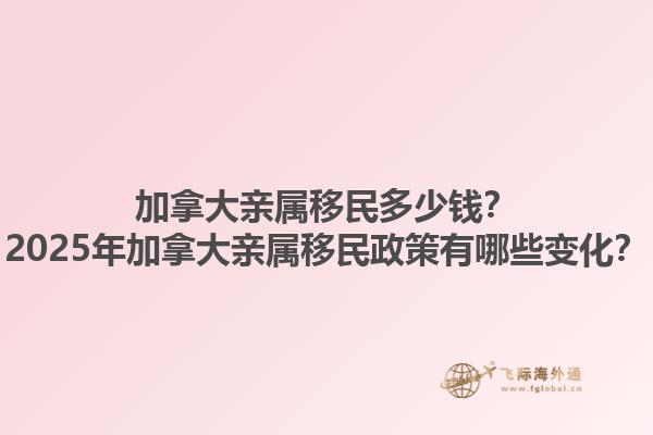加拿大親屬移民多少錢？2025年加拿大親屬移民政策有哪些變化？