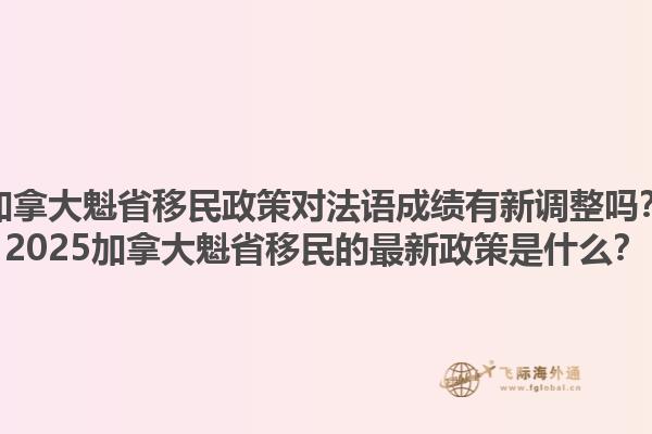 加拿大魁省移民政策對(duì)法語(yǔ)成績(jī)有新調(diào)整嗎？2025加拿大魁省移民的最新政策是什么？