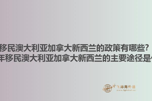 移民澳大利亞加拿大新西蘭的政策有哪些？2025年移民澳大利亞加拿大新西蘭的主要途徑是什么？