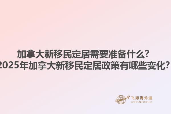 加拿大新移民定居需要準(zhǔn)備什么？2025年加拿大新移民定居政策有哪些變化？