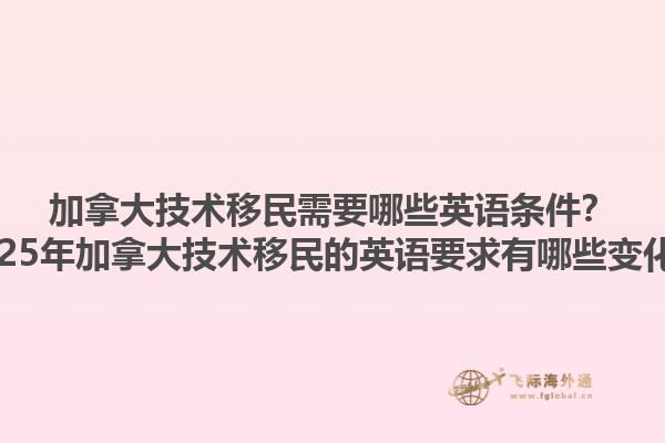 加拿大技術(shù)移民需要哪些英語條件？2025年加拿大技術(shù)移民的英語要求有哪些變化？