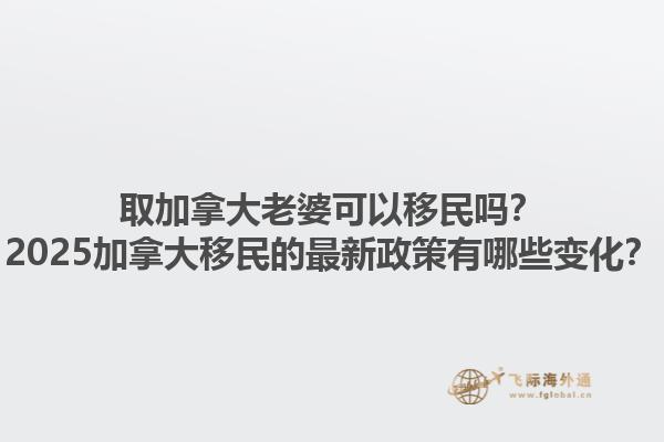 取加拿大老婆可以移民嗎？2025加拿大移民的最新政策有哪些變化？