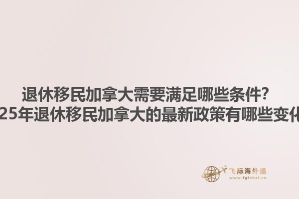 退休移民加拿大需要滿足哪些條件？2025年退休移民加拿大的最新政策有哪些變化？