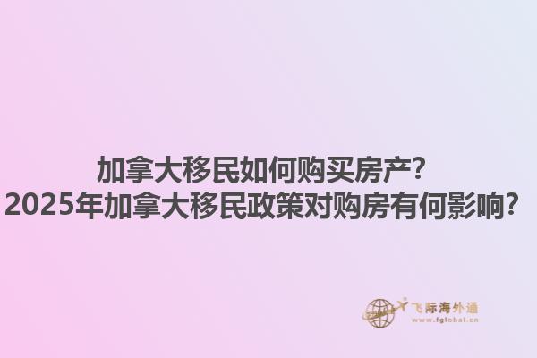 加拿大移民如何購買房產(chǎn)？2025年加拿大移民政策對購房有何影響？