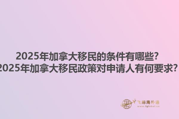 2025年加拿大移民的條件有哪些？2025年加拿大移民政策對申請人有何要求？1.jpg