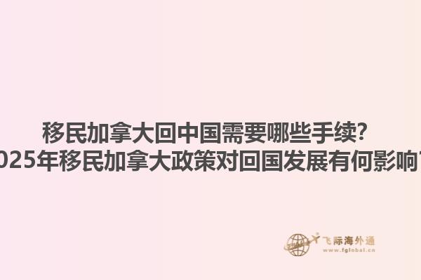 移民加拿大回中國需要哪些手續(xù)？2025年移民加拿大政策對回國發(fā)展有何影響？
