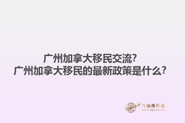 廣州加拿大移民交流？廣州加拿大移民的最新政策是什么？