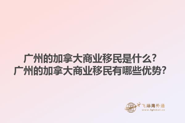 廣州的加拿大商業(yè)移民是什么？廣州的加拿大商業(yè)移民有哪些優(yōu)勢？1.jpg