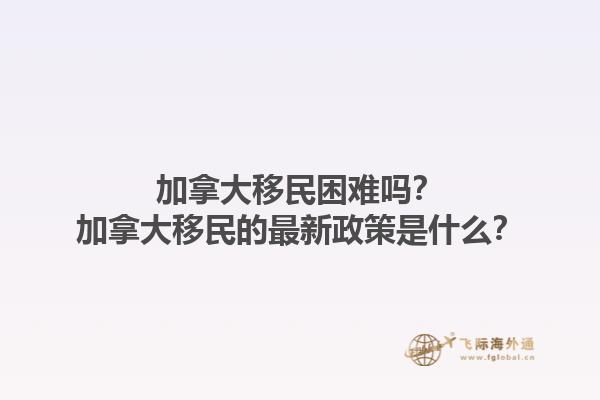 加拿大移民困難嗎？加拿大移民的最新政策是什么？