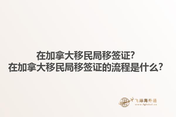 在加拿大移民局移簽證？在加拿大移民局移簽證的流程是什么？1.jpg